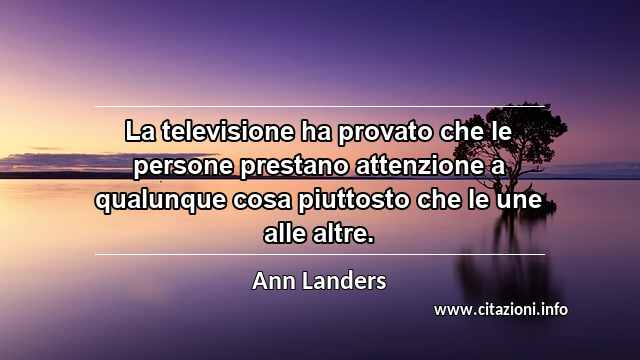 “La televisione ha provato che le persone prestano attenzione a qualunque cosa piuttosto che le une alle altre.”