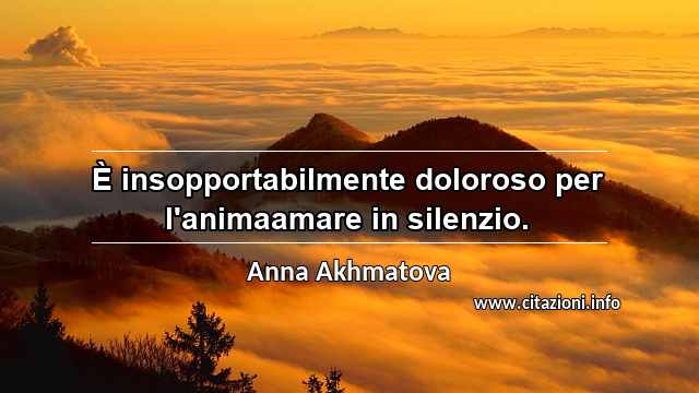 “È insopportabilmente doloroso per l'animaamare in silenzio.”