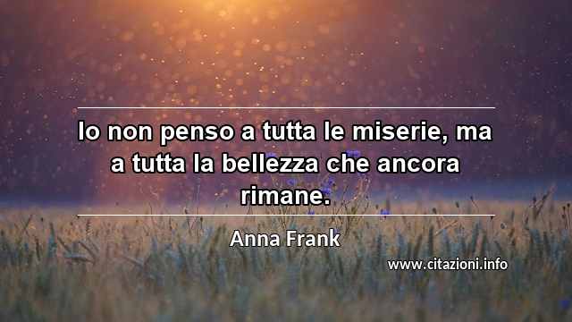 “Io non penso a tutta le miserie, ma a tutta la bellezza che ancora rimane.”