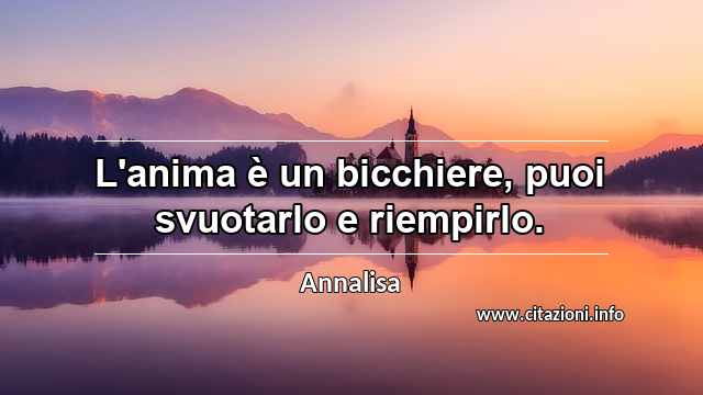 “L'anima è un bicchiere, puoi svuotarlo e riempirlo.”