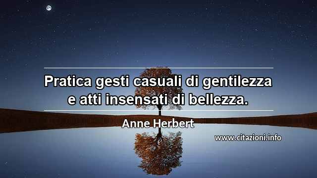 “Pratica gesti casuali di gentilezza e atti insensati di bellezza.”