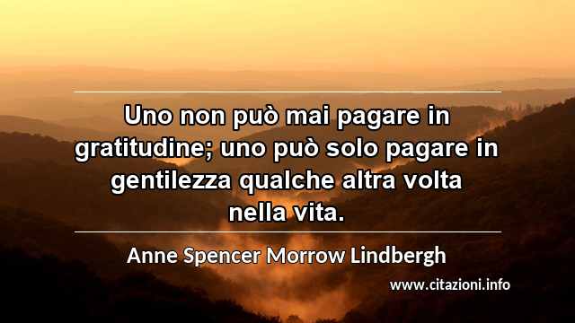 “Uno non può mai pagare in gratitudine; uno può solo pagare in gentilezza qualche altra volta nella vita.”