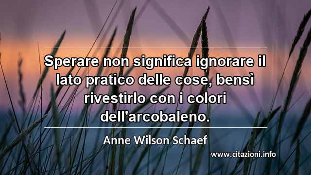 “Sperare non significa ignorare il lato pratico delle cose, bensì rivestirlo con i colori dell'arcobaleno.”