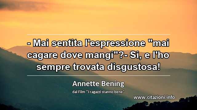 - Mai sentita l'espressione "mai cagare dove mangi"?- Si, e l'ho sempre trovata disgustosa!