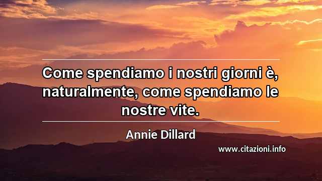 “Come spendiamo i nostri giorni è, naturalmente, come spendiamo le nostre vite.”