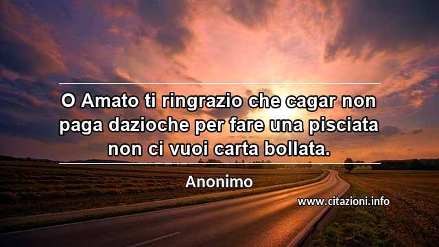 “O Amato ti ringrazio che cagar non paga dazioche per fare una pisciata non ci vuoi carta bollata.”