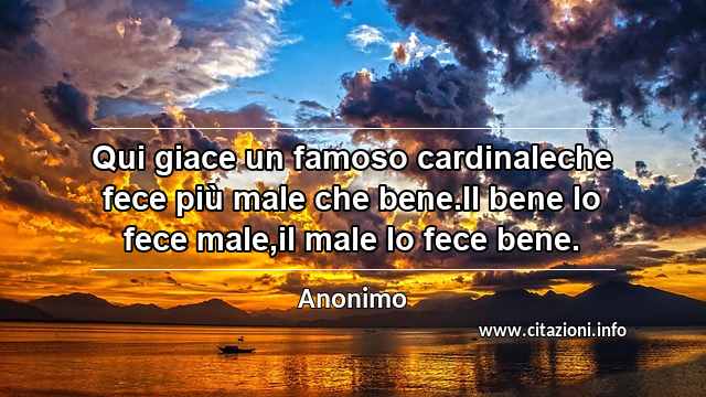 “Qui giace un famoso cardinaleche fece più male che bene.Il bene lo fece male,il male lo fece bene.”