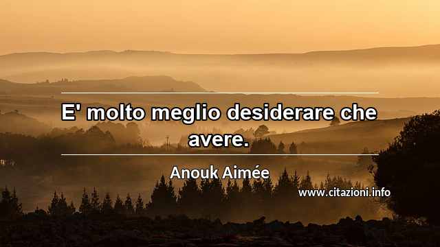 “E' molto meglio desiderare che avere.”