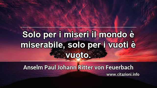 “Solo per i miseri il mondo è miserabile, solo per i vuoti è vuoto.”