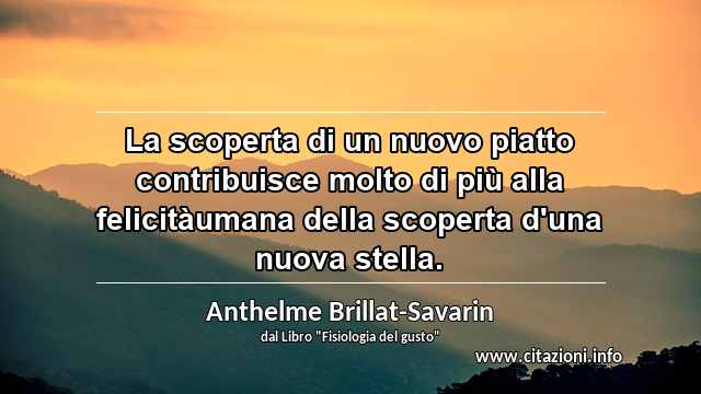 “La scoperta di un nuovo piatto contribuisce molto di più alla felicitàumana della scoperta d'una nuova stella.”