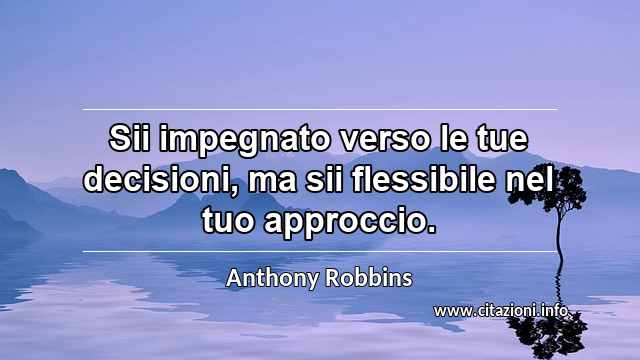 “Sii impegnato verso le tue decisioni, ma sii flessibile nel tuo approccio.”