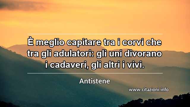 “È meglio capitare tra i corvi che tra gli adulatori: gli uni divorano i cadaveri, gli altri i vivi.”