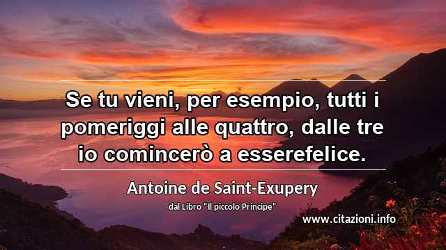 “Se tu vieni, per esempio, tutti i pomeriggi alle quattro, dalle tre io comincerò a esserefelice.”