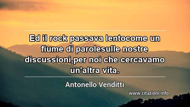 “Ed il rock passava lentocome un fiume di parolesulle nostre discussioni,per noi che cercavamo un'altra vita.”