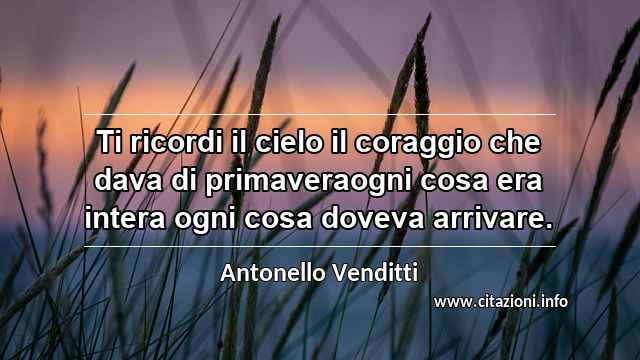 “Ti ricordi il cielo il coraggio che dava di primaveraogni cosa era intera ogni cosa doveva arrivare.”