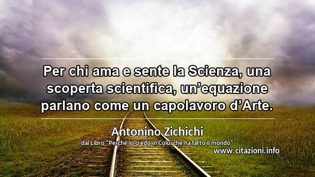 “Per chi ama e sente la Scienza, una scoperta scientifica, un’equazione parlano come un capolavoro d’Arte.”