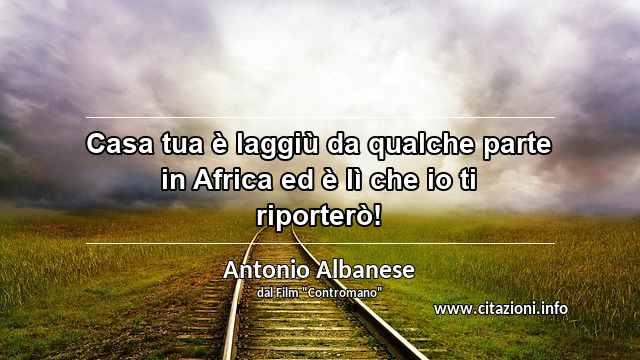 “Casa tua è laggiù da qualche parte in Africa ed è lì che io ti riporterò!”