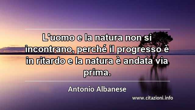 “L'uomo e la natura non si incontrano, perché il progresso è in ritardo e la natura è andata via prima.”