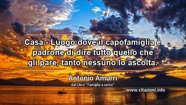 “Casa - Luogo dove il capofamiglia è padrone di dire tutto quello che gli pare, tanto nessuno lo ascolta.”