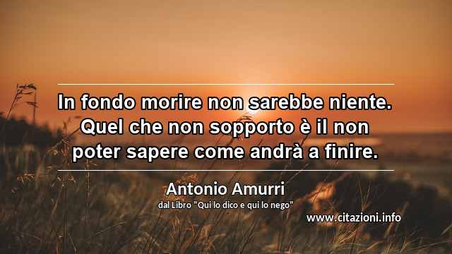 “In fondo morire non sarebbe niente. Quel che non sopporto è il non poter sapere come andrà a finire.”