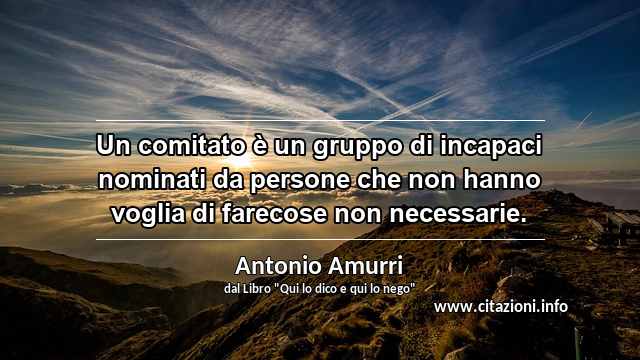 “Un comitato è un gruppo di incapaci nominati da persone che non hanno voglia di farecose non necessarie.”