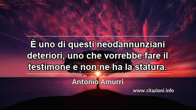 “È uno di questi neodannunziani deteriori, uno che vorrebbe fare il testimone e non ne ha la statura.”