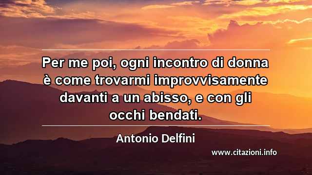 “Per me poi, ogni incontro di donna è come trovarmi improvvisamente davanti a un abisso, e con gli occhi bendati.”