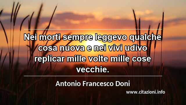 “Nei morti sempre leggevo qualche cosa nuova e nei vivi udivo replicar mille volte mille cose vecchie.”