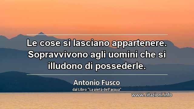 “Le cose si lasciano appartenere. Sopravvivono agli uomini che si illudono di possederle.”