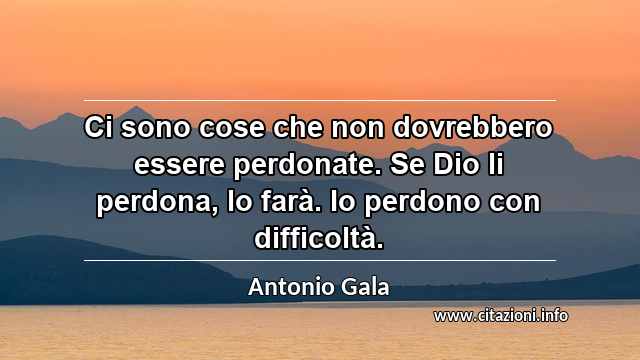 “Ci sono cose che non dovrebbero essere perdonate. Se Dio li perdona, lo farà. Io perdono con difficoltà.”