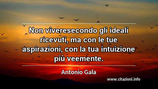 “Non viveresecondo gli ideali ricevuti, ma con le tue aspirazioni, con la tua intuizione più veemente.”