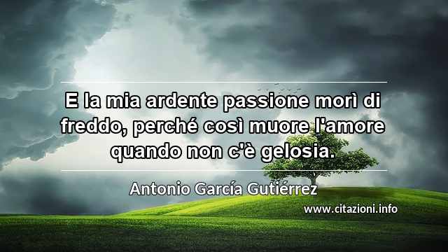 “E la mia ardente passione morì di freddo, perché così muore l'amore quando non c'è gelosia.”