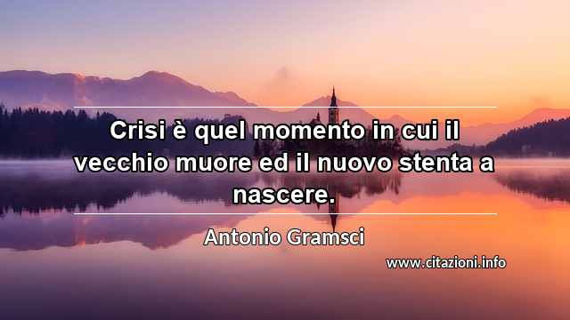 “Crisi è quel momento in cui il vecchio muore ed il nuovo stenta a nascere.”