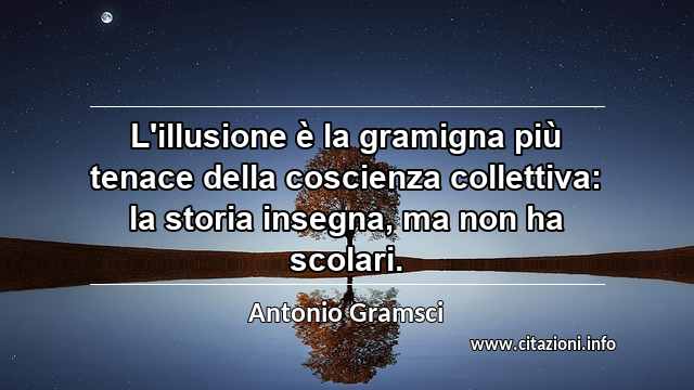 “L'illusione è la gramigna più tenace della coscienza collettiva: la storia insegna, ma non ha scolari.”