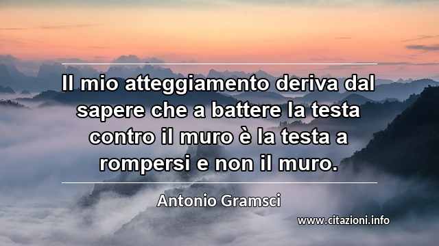 “Il mio atteggiamento deriva dal sapere che a battere la testa contro il muro è la testa a rompersi e non il muro.”