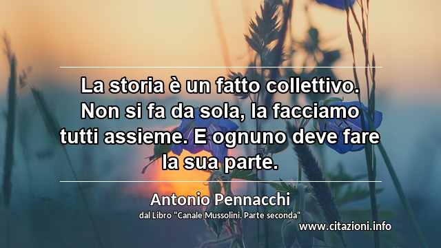 “La storia è un fatto collettivo. Non si fa da sola, la facciamo tutti assieme. E ognuno deve fare la sua parte.”