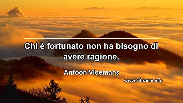 “Chi è fortunato non ha bisogno di avere ragione.”