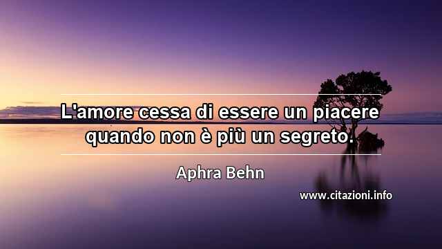 “L'amore cessa di essere un piacere quando non è più un segreto.”