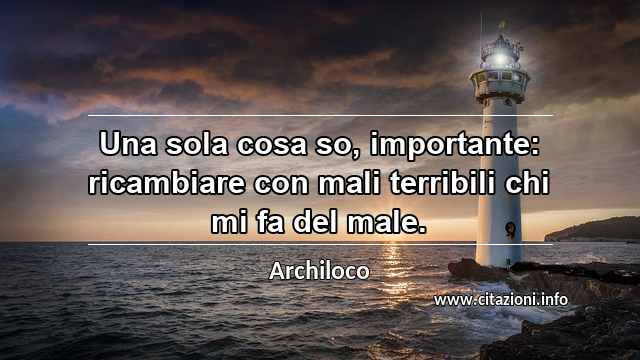 “Una sola cosa so, importante: ricambiare con mali terribili chi mi fa del male.”