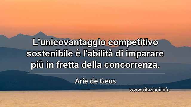“L'unicovantaggio competitivo sostenibile è l'abilità di imparare più in fretta della concorrenza.”