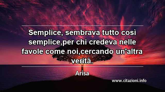 “Semplice, sembrava tutto così semplice,per chi credeva nelle favole come noi,cercando un'altra verità.”