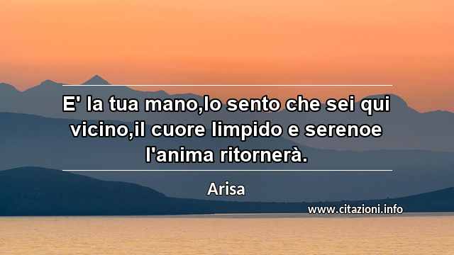 “E' la tua mano,lo sento che sei qui vicino,il cuore limpido e serenoe l'anima ritornerà.”