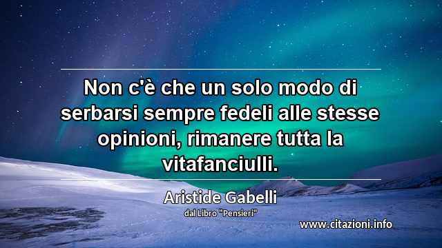 “Non c'è che un solo modo di serbarsi sempre fedeli alle stesse opinioni, rimanere tutta la vitafanciulli.”