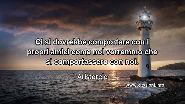 “Ci si dovrebbe comportare con i propri amici come noi vorremmo che si comportassero con noi.”