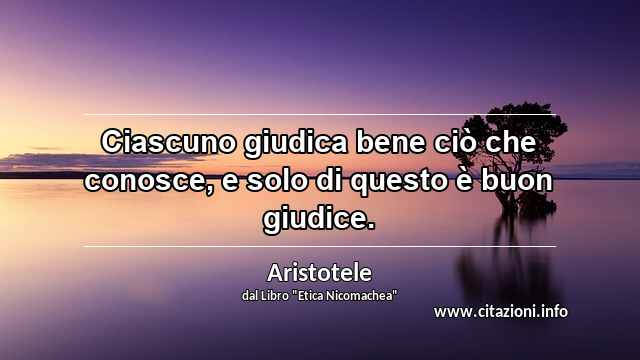 “Ciascuno giudica bene ciò che conosce, e solo di questo è buon giudice.”