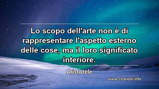 “Lo scopo dell'arte non è di rappresentare l'aspetto esterno delle cose, ma il loro significato interiore.”