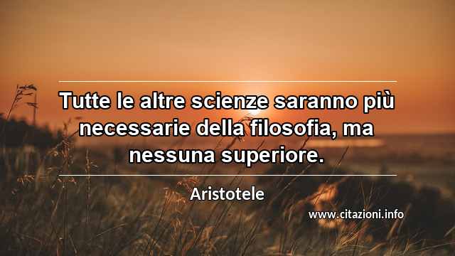 “Tutte le altre scienze saranno più necessarie della filosofia, ma nessuna superiore.”