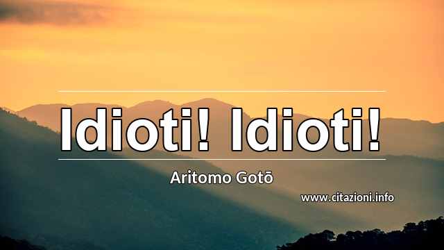 “Idioti! Idioti!”