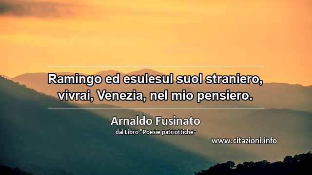 “Ramingo ed esulesul suol straniero, vivrai, Venezia, nel mio pensiero.”