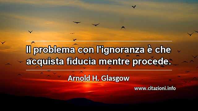 “Il problema con l'ignoranza è che acquista fiducia mentre procede.”